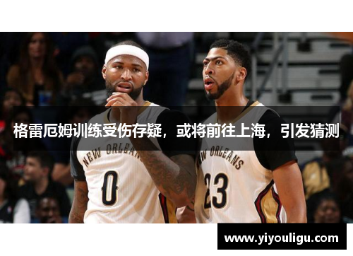 格雷厄姆训练受伤存疑，或将前往上海，引发猜测